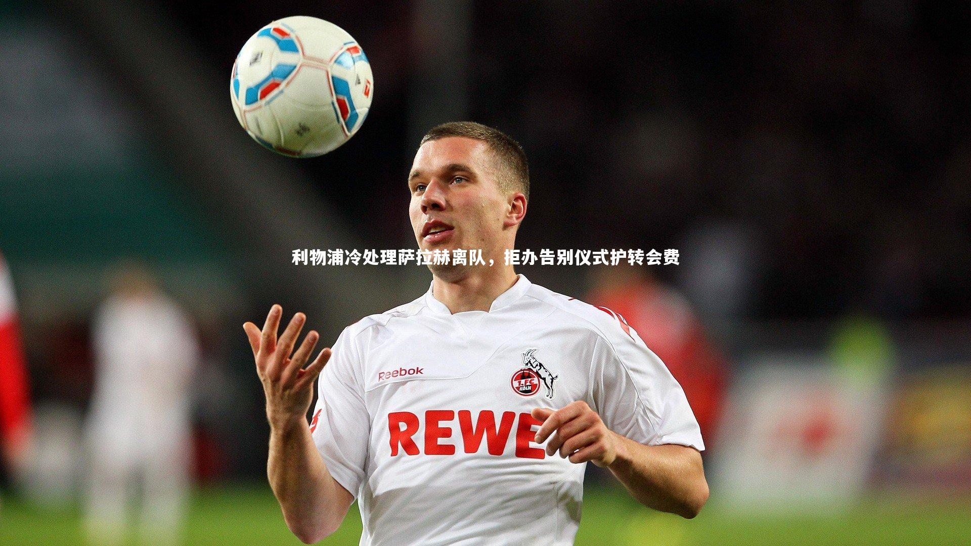 利物浦冷处理萨拉赫离队，拒办告别仪式护转会费